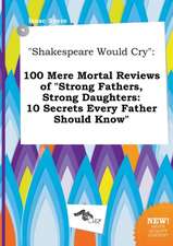 Shakespeare Would Cry: 100 Mere Mortal Reviews of Strong Fathers, Strong Daughters: 10 Secrets Every Father Should Know