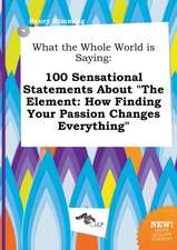 What the Whole World Is Saying: 100 Sensational Statements about the Element: How Finding Your Passion Changes Everything