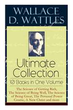 Wallace D. Wattles Ultimate Collection - 10 Books in One Volume: The Science of Getting Rich, The Science of Being Well, The Science of Being Great, T