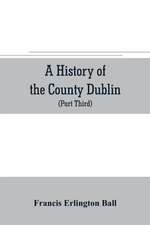 A history of the County Dublin; the people, parishes and antiquities from the earliest times to the close of the eighteenth century Part Third Being a History of that Portion of the County Comprised within the Parishes Tallaght, Cruagh, Whiteghurch, Kilgo