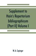 Supplement to Hain's Repertorium bibliographicum. Or, Collections toward a new edition of that work (Part II) Volume I