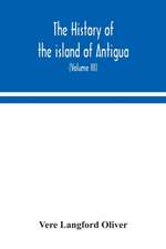 The history of the island of Antigua, one of the Leeward Caribbees in the West Indies, from the first settlement in 1635 to the present time (Volume III)