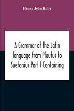 A Grammar Of The Latin Language From Plautus To Suetonius Part 1 Containing