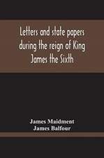 Letters And State Papers During The Reign Of King James The Sixth, Chiefly From The Manuscript Collections Of Sir James Balfour Of Denmyln