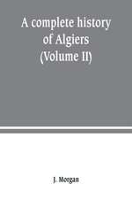 A complete history of Algiers. from the earlirft to the prefent times the whole interfperfed with many curious remarks and paffages, not touched on by any writer whatever (Volume II)