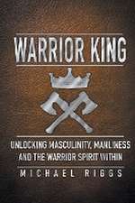 Warrior King Unlocking Masculinity, Manliness and the Warrior Spirit Within